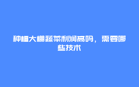 种植大棚蔬菜利润高吗，需要哪些技术