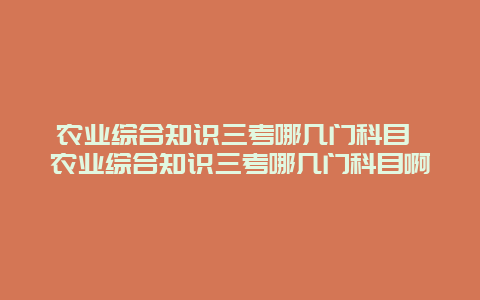 农业综合知识三考哪几门科目 农业综合知识三考哪几门科目啊