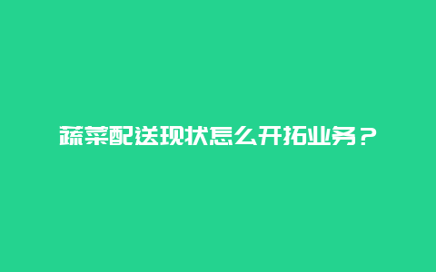 蔬菜配送现状怎么开拓业务？