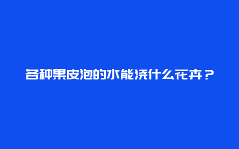 各种果皮泡的水能浇什么花卉？