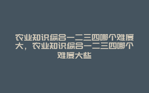 农业知识综合一二三四哪个难度大，农业知识综合一二三四哪个难度大些