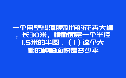 一个用塑料薄膜制作的花卉大棚，长30米，横截面是一个半径1.5米的半圆．（1）这个大棚的种植面积是多少平