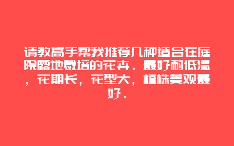 请教高手帮我推荐几种适合在庭院露地裁培的花卉。最好耐低温，花期长，花型大，植株美观最好。