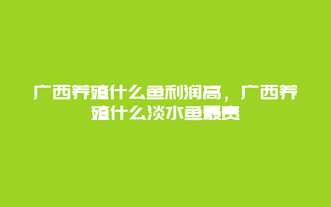 广西养殖什么鱼利润高，广西养殖什么淡水鱼最贵