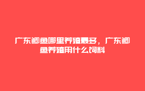 广东鲫鱼哪里养殖最多，广东鲫鱼养殖用什么饲料