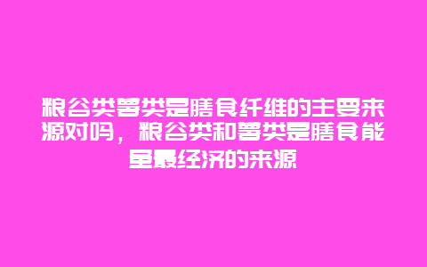 粮谷类薯类是膳食纤维的主要来源对吗，粮谷类和薯类是膳食能量最经济的来源