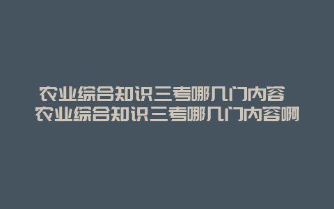 农业综合知识三考哪几门内容 农业综合知识三考哪几门内容啊