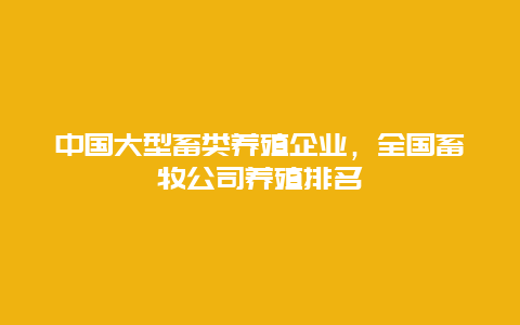 中国大型畜类养殖企业，全国畜牧公司养殖排名