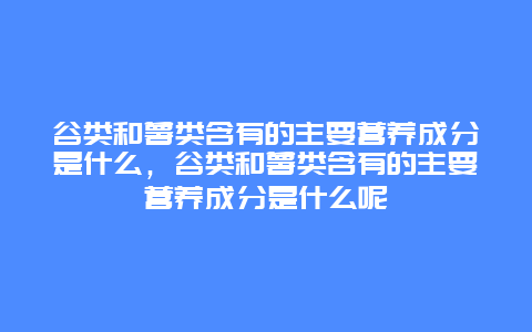 谷类和薯类含有的主要营养成分是什么，谷类和薯类含有的主要营养成分是什么呢