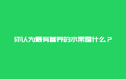 你认为最有营养的水果是什么？