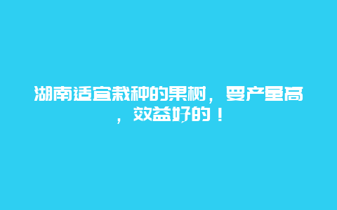 湖南适宜栽种的果树，要产量高，效益好的！