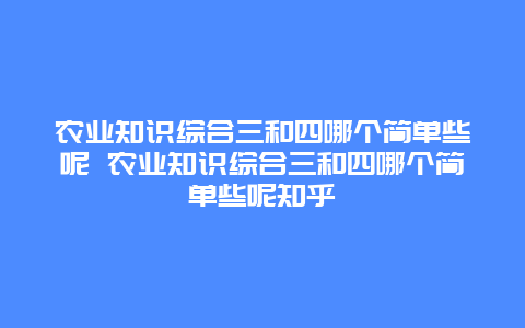 农业知识综合三和四哪个简单些呢 农业知识综合三和四哪个简单些呢知乎