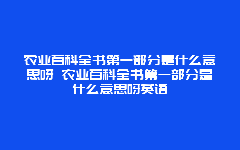 农业百科全书第一部分是什么意思呀 农业百科全书第一部分是什么意思呀英语