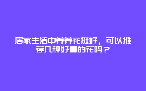 居家生活中养养花挺好，可以推荐几种好看的花吗？