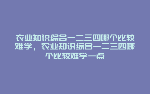 农业知识综合一二三四哪个比较难学，农业知识综合一二三四哪个比较难学一点