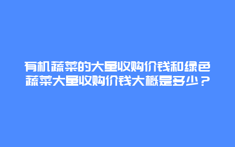 有机蔬菜的大量收购价钱和绿色蔬菜大量收购价钱大概是多少？