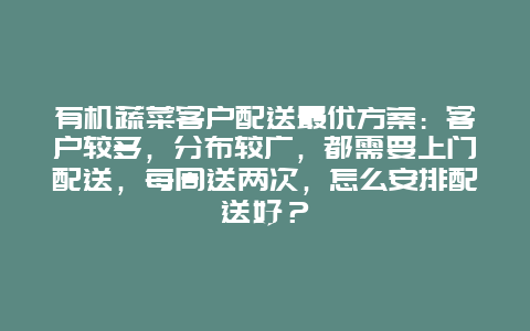 有机蔬菜客户配送最优方案：客户较多，分布较广，都需要上门配送，每周送两次，怎么安排配送好？