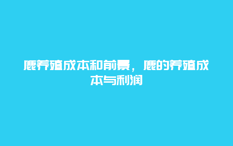 鹿养殖成本和前景，鹿的养殖成本与利润