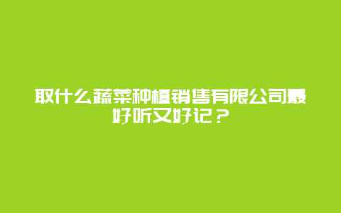 取什么蔬菜种植销售有限公司最好听又好记？