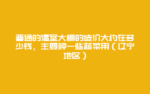 普通的温室大棚的造价大约在多少钱，主要种一些蔬菜用（辽宁地区）