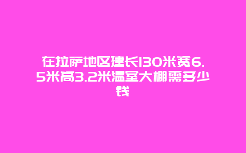 在拉萨地区建长130米宽6.5米高3.2米温室大棚需多少钱