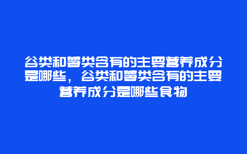 谷类和薯类含有的主要营养成分是哪些，谷类和薯类含有的主要营养成分是哪些食物