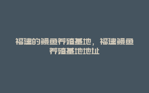 福建的鳗鱼养殖基地，福建鳗鱼养殖基地地址