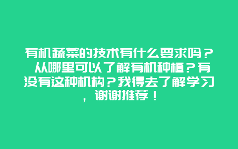 有机蔬菜的技术有什么要求吗？ 从哪里可以了解有机种植？有没有这种机构？我得去了解学习，谢谢推荐！