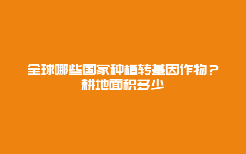 全球哪些国家种植转基因作物？耕地面积多少