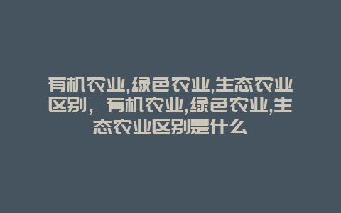 有机农业,绿色农业,生态农业区别，有机农业,绿色农业,生态农业区别是什么