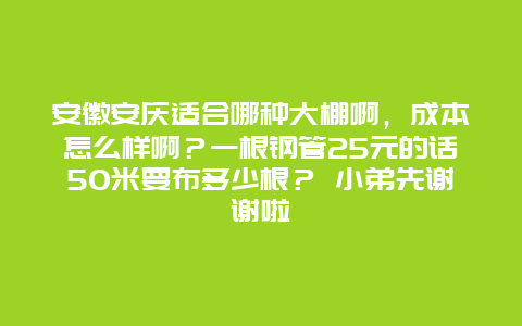 安徽安庆适合哪种大棚啊，成本怎么样啊？一根钢管25元的话50米要布多少根？ 小弟先谢谢啦