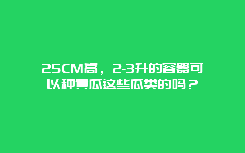 25CM高，2-3升的容器可以种黄瓜这些瓜类的吗？