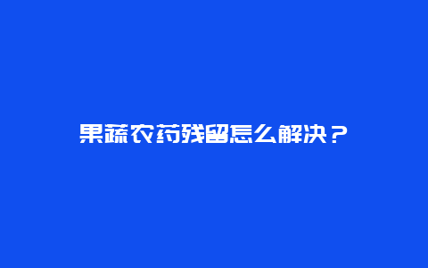 果蔬农药残留怎么解决？