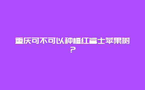 重庆可不可以种植红富士苹果树？