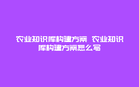 农业知识库构建方案 农业知识库构建方案怎么写