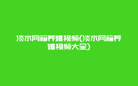 淡水网箱养殖视频(淡水网箱养殖视频大全)