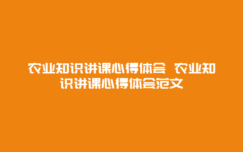 农业知识讲课心得体会 农业知识讲课心得体会范文