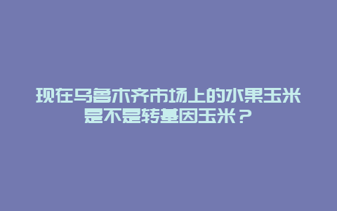 现在乌鲁木齐市场上的水果玉米是不是转基因玉米？