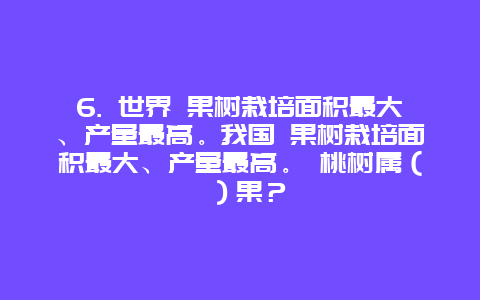 6. 世界 果树栽培面积最大、产量最高。我国 果树栽培面积最大、产量最高。 桃树属（ ）果？