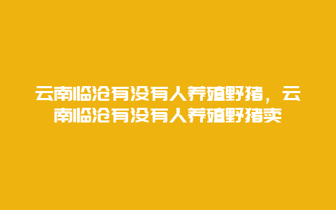 云南临沧有没有人养殖野猪，云南临沧有没有人养殖野猪卖