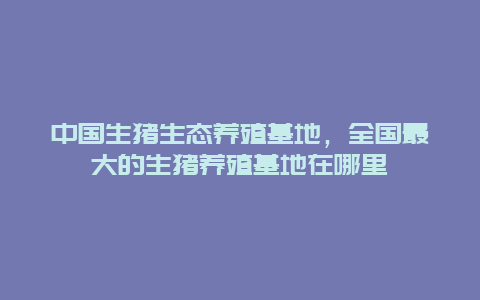 中国生猪生态养殖基地，全国最大的生猪养殖基地在哪里