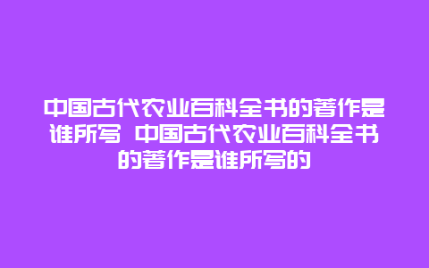 中国古代农业百科全书的著作是谁所写 中国古代农业百科全书的著作是谁所写的