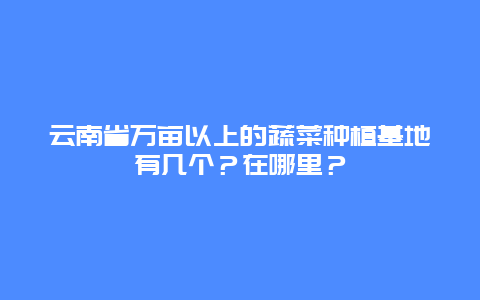 云南省万亩以上的蔬菜种植基地有几个？在哪里？