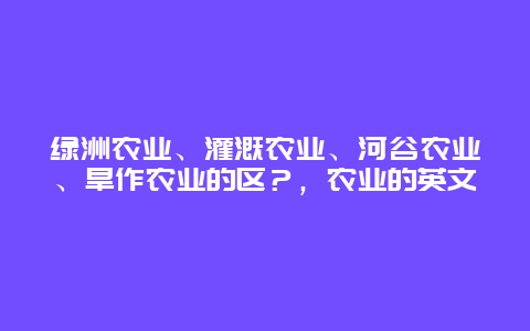 绿洲农业、灌溉农业、河谷农业、旱作农业的区？，农业的英文