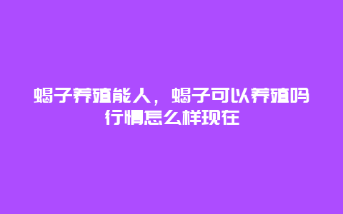 蝎子养殖能人，蝎子可以养殖吗行情怎么样现在