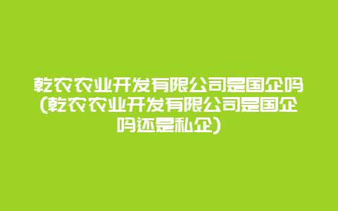 乾农农业开发有限公司是国企吗(乾农农业开发有限公司是国企吗还是私企)