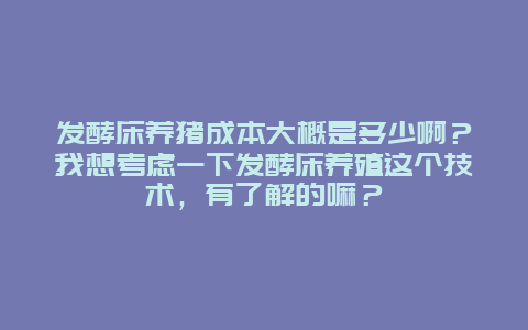 发酵床养猪成本大概是多少啊？我想考虑一下发酵床养殖这个技术，有了解的嘛？