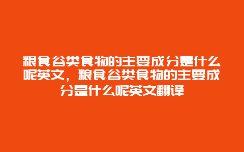 粮食谷类食物的主要成分是什么呢英文，粮食谷类食物的主要成分是什么呢英文翻译