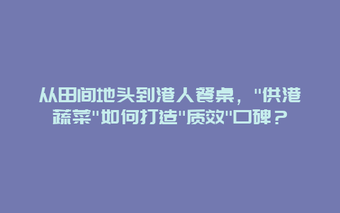 从田间地头到港人餐桌，”供港蔬菜”如何打造”质效”口碑？