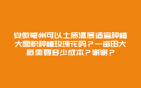 安徽亳州可以土质温度适宜种植大面积种植玫瑰花吗？一亩田大概需要多少成本？谢谢？